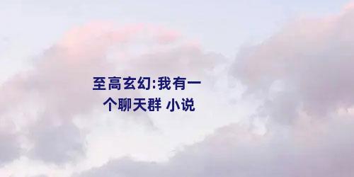 至高玄幻:我有一个聊天群 小说
